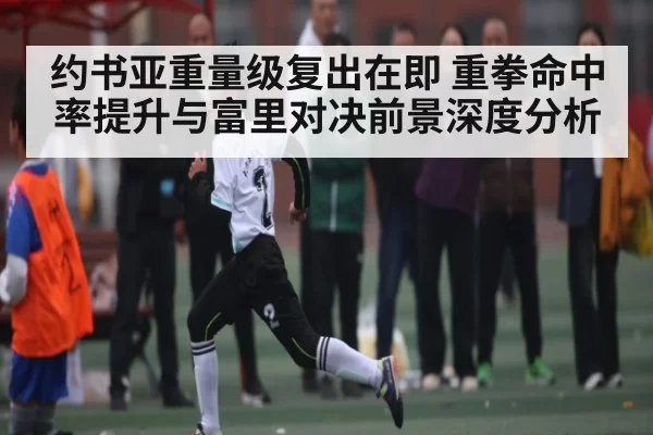 约书亚重量级复出在即 重拳命中率提升与富里对决前景深度分析