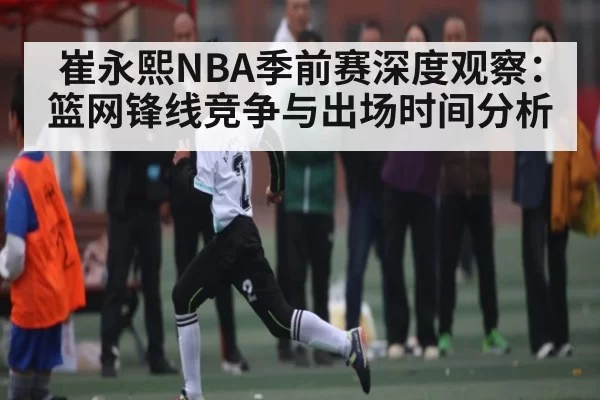 崔永熙NBA季前赛深度观察：篮网锋线竞争与出场时间分析