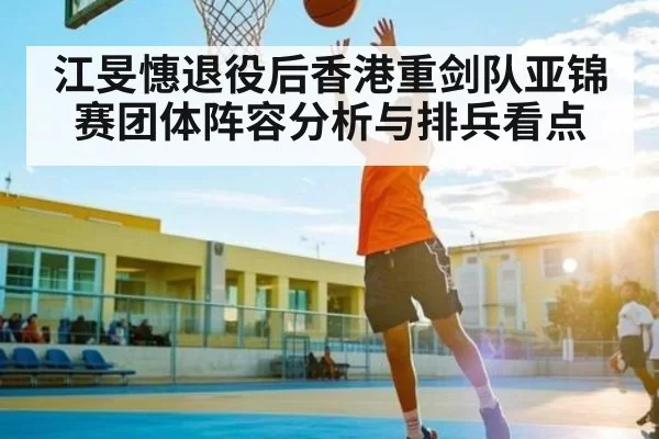 江旻憓退役后香港重剑队亚锦赛团体阵容分析与排兵看点